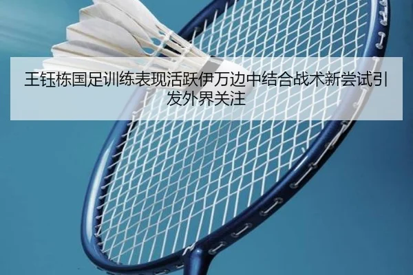 王钰栋国足训练表现活跃伊万边中结合战术新尝试引发外界关注
