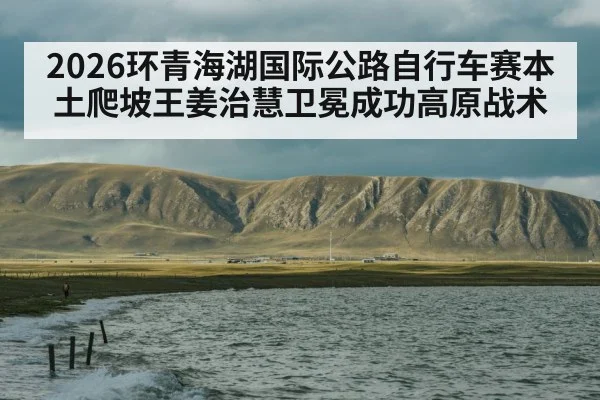 2026环青海湖国际公路自行车赛本土爬坡王姜治慧卫冕成功高原战术