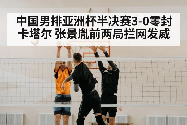 中国男排亚洲杯半决赛3-0零封卡塔尔 张景胤前两局拦网发威