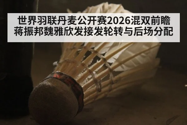 世界羽联丹麦公开赛2026混双前瞻 蒋振邦魏雅欣发接发轮转与后场分配